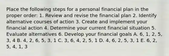 Place the following steps for a personal financial plan in the proper order: 1. Review and revise the financial plan 2. Identify alternative courses of action 3. Create and implement your financial action 4. Determine your current financial situation 5. Evaluate alternatives 6. Develop your financial goals A. 6, 1, 2, 5, 3, 4 B. 4, 2, 6, 5, 3, 1 C. 3, 6, 4, 2, 5, 1 D. 4, 6, 2, 5, 3, 1 E. 6, 2, 5, 4, 1, 3