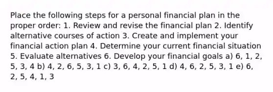 Place the following steps for a personal financial plan in the proper order: 1. Review and revise the financial plan 2. Identify alternative courses of action 3. Create and implement your financial action plan 4. Determine your current financial situation 5. Evaluate alternatives 6. Develop your financial goals a) 6, 1, 2, 5, 3, 4 b) 4, 2, 6, 5, 3, 1 c) 3, 6, 4, 2, 5, 1 d) 4, 6, 2, 5, 3, 1 e) 6, 2, 5, 4, 1, 3