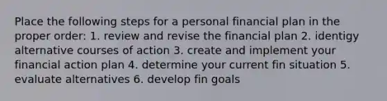 Place the following steps for a personal financial plan in the proper order: 1. review and revise the financial plan 2. identigy alternative courses of action 3. create and implement your financial action plan 4. determine your current fin situation 5. evaluate alternatives 6. develop fin goals