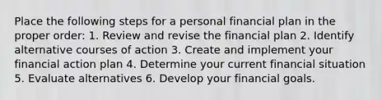 Place the following steps for a personal financial plan in the proper order: 1. Review and revise the financial plan 2. Identify alternative courses of action 3. Create and implement your financial action plan 4. Determine your current financial situation 5. Evaluate alternatives 6. Develop your financial goals.