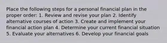 Place the following steps for a personal financial plan in the proper order: 1. Review and revise your plan 2. Identify alternative courses of action 3. Create and implement your financial action plan 4. Determine your current financial situation 5. Evaluate your alternatives 6. Develop your financial goals