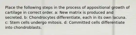 Place the following <a href='https://www.questionai.com/knowledge/kDpD5U0VN8-steps-in-the-process' class='anchor-knowledge'>steps in the process</a> of appositional growth of cartilage in correct order. a: New matrix is produced and secreted. b: Chondrocytes differentiate, each in its own lacuna. c: Stem cells undergo mitosis. d: Committed cells differentiate into chondroblasts.