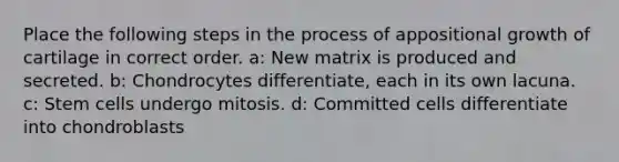 Place the following steps in the process of appositional growth of cartilage in correct order. a: New matrix is produced and secreted. b: Chondrocytes differentiate, each in its own lacuna. c: Stem cells undergo mitosis. d: Committed cells differentiate into chondroblasts