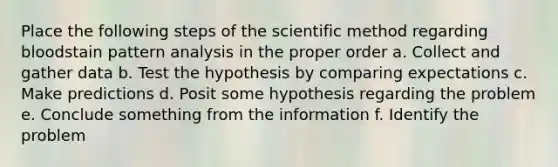 Place the following steps of the scientific method regarding bloodstain pattern analysis in the proper order a. Collect and gather data b. Test the hypothesis by comparing expectations c. Make predictions d. Posit some hypothesis regarding the problem e. Conclude something from the information f. Identify the problem