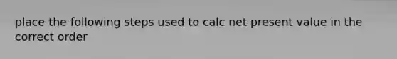 place the following steps used to calc net present value in the correct order