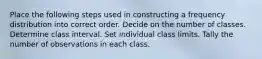 Place the following steps used in constructing a frequency distribution into correct order. Decide on the number of classes. Determine class interval. Set individual class limits. Tally the number of observations in each class.