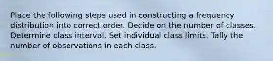 Place the following steps used in constructing a frequency distribution into correct order. Decide on the number of classes. Determine class interval. Set individual class limits. Tally the number of observations in each class.