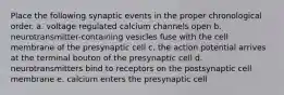 Place the following synaptic events in the proper chronological order. a. voltage regulated calcium channels open b. neurotransmitter-containing vesicles fuse with the cell membrane of the presynaptic cell c. the action potential arrives at the terminal bouton of the presynaptic cell d. neurotransmitters bind to receptors on the postsynaptic cell membrane e. calcium enters the presynaptic cell