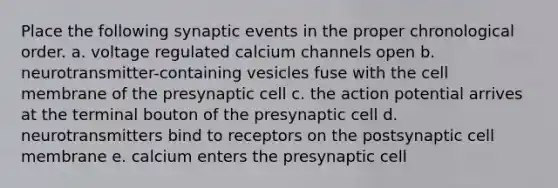 Place the following synaptic events in the proper chronological order. a. voltage regulated calcium channels open b. neurotransmitter-containing vesicles fuse with the cell membrane of the presynaptic cell c. the action potential arrives at the terminal bouton of the presynaptic cell d. neurotransmitters bind to receptors on the postsynaptic cell membrane e. calcium enters the presynaptic cell