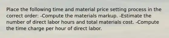 Place the following time and material price setting process in the correct order: -Compute the materials markup. -Estimate the number of direct labor hours and total materials cost. -Compute the time charge per hour of direct labor.