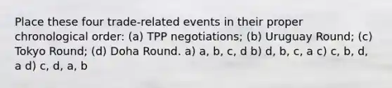 Place these four trade-related events in their proper chronological order: (a) TPP negotiations; (b) Uruguay Round; (c) Tokyo Round; (d) Doha Round. a) a, b, c, d b) d, b, c, a c) c, b, d, a d) c, d, a, b