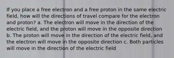 If you place a free electron and a free proton in the same electric field, how will the directions of travel compare for the electron and proton? a. The electron will move in the direction of the electric field, and the proton will move in the opposite direction b. The proton will move in the direction of the electric field, and the electron will move in the opposite direction c. Both particles will move in the direction of the electric field