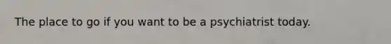 The place to go if you want to be a psychiatrist today.
