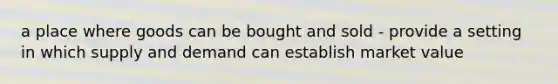 a place where goods can be bought and sold - provide a setting in which supply and demand can establish market value