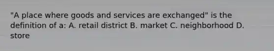 "A place where goods and services are exchanged" is the definition of a: A. retail district B. market C. neighborhood D. store