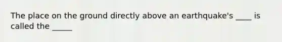 The place on the ground directly above an earthquake's ____ is called the _____