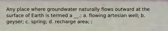 Any place where groundwater naturally flows outward at the surface of Earth is termed a __.; a. flowing artesian well; b. geyser; c. spring; d. recharge area; ;