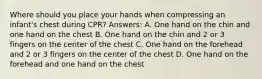 Where should you place your hands when compressing an infant's chest during CPR? Answers: A. One hand on the chin and one hand on the chest B. One hand on the chin and 2 or 3 fingers on the center of the chest C. One hand on the forehead and 2 or 3 fingers on the center of the chest D. One hand on the forehead and one hand on the chest