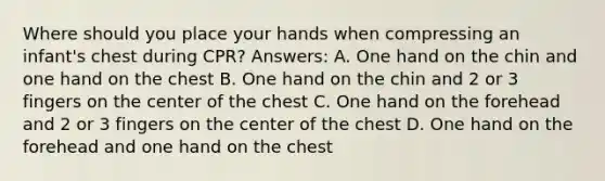 Where should you place your hands when compressing an infant's chest during CPR? Answers: A. One hand on the chin and one hand on the chest B. One hand on the chin and 2 or 3 fingers on the center of the chest C. One hand on the forehead and 2 or 3 fingers on the center of the chest D. One hand on the forehead and one hand on the chest