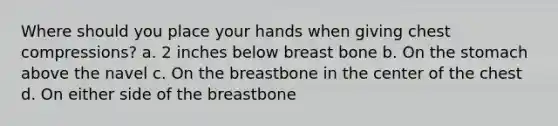 Where should you place your hands when giving chest compressions? a. 2 inches below breast bone b. On the stomach above the navel c. On the breastbone in the center of the chest d. On either side of the breastbone