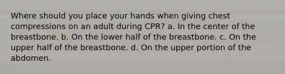 Where should you place your hands when giving chest compressions on an adult during CPR? a. In the center of the breastbone. b. On the lower half of the breastbone. c. On the upper half of the breastbone. d. On the upper portion of the abdomen.