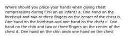 Where should you place your hands when giving chest compressions during CPR on an infant? a. One hand on the forehead and two or three fingers on the center of the chest b. One hand on the forehead and one hand on the chest c. One hand on the chin and two or three fingers on the center of the chest d. One hand on the chin andn one hand on the chest