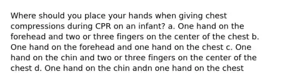 Where should you place your hands when giving chest compressions during CPR on an infant? a. One hand on the forehead and two or three fingers on the center of the chest b. One hand on the forehead and one hand on the chest c. One hand on the chin and two or three fingers on the center of the chest d. One hand on the chin andn one hand on the chest