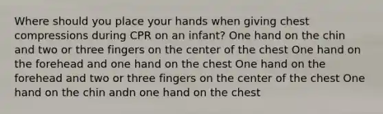 Where should you place your hands when giving chest compressions during CPR on an infant? One hand on the chin and two or three fingers on the center of the chest One hand on the forehead and one hand on the chest One hand on the forehead and two or three fingers on the center of the chest One hand on the chin andn one hand on the chest