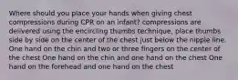 Where should you place your hands when giving chest compressions during CPR on an infant? compressions are delivered using the encircling thumbs technique, place thumbs side by side on the center of the chest just below the nipple line. One hand on the chin and two or three fingers on the center of the chest One hand on the chin and one hand on the chest One hand on the forehead and one hand on the chest