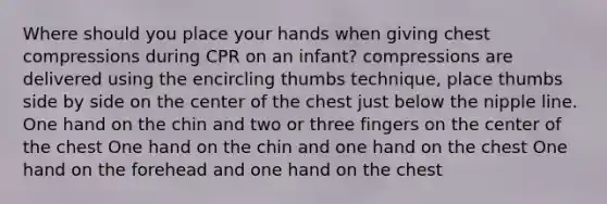 Where should you place your hands when giving chest compressions during CPR on an infant? compressions are delivered using the encircling thumbs technique, place thumbs side by side on the center of the chest just below the nipple line. One hand on the chin and two or three fingers on the center of the chest One hand on the chin and one hand on the chest One hand on the forehead and one hand on the chest