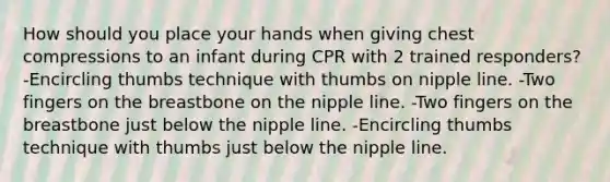 How should you place your hands when giving chest compressions to an infant during CPR with 2 trained responders? -Encircling thumbs technique with thumbs on nipple line. -Two fingers on the breastbone on the nipple line. -Two fingers on the breastbone just below the nipple line. -Encircling thumbs technique with thumbs just below the nipple line.