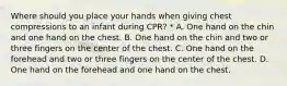 Where should you place your hands when giving chest compressions to an infant during CPR? * A. One hand on the chin and one hand on the chest. B. One hand on the chin and two or three fingers on the center of the chest. C. One hand on the forehead and two or three fingers on the center of the chest. D. One hand on the forehead and one hand on the chest.