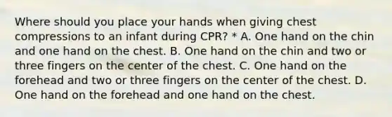 Where should you place your hands when giving chest compressions to an infant during CPR? * A. One hand on the chin and one hand on the chest. B. One hand on the chin and two or three fingers on the center of the chest. C. One hand on the forehead and two or three fingers on the center of the chest. D. One hand on the forehead and one hand on the chest.