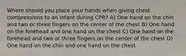 Where should you place your hands when giving chest compressions to an infant during CPR? A) One hand on the chin and two or three fingers on the center of the chest B) One hand on the forehead and one hand on the chest C) One hand on the forehead and two or three fingers on the center of the chest D) One hand on the chin and one hand on the chest