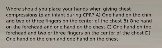 Where should you place your hands when giving chest compressions to an infant during CPR? A) One hand on the chin and two or three fingers on the center of the chest B) One hand on the forehead and one hand on the chest C) One hand on the forehead and two or three fingers on the center of the chest D) One hand on the chin and one hand on the chest