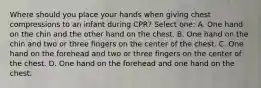 Where should you place your hands when giving chest compressions to an infant during CPR? Select one: A. One hand on the chin and the other hand on the chest. B. One hand on the chin and two or three fingers on the center of the chest. C. One hand on the forehead and two or three fingers on the center of the chest. D. One hand on the forehead and one hand on the chest.