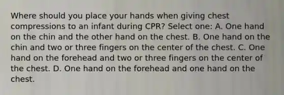 Where should you place your hands when giving chest compressions to an infant during CPR? Select one: A. One hand on the chin and the other hand on the chest. B. One hand on the chin and two or three fingers on the center of the chest. C. One hand on the forehead and two or three fingers on the center of the chest. D. One hand on the forehead and one hand on the chest.