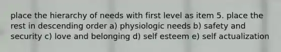 place the hierarchy of needs with first level as item 5. place the rest in descending order a) physiologic needs b) safety and security c) love and belonging d) self esteem e) self actualization