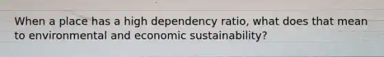 When a place has a high dependency ratio, what does that mean to environmental and economic sustainability?