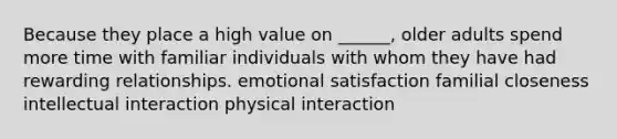 Because they place a high value on ______, older adults spend more time with familiar individuals with whom they have had rewarding relationships. emotional satisfaction familial closeness intellectual interaction physical interaction