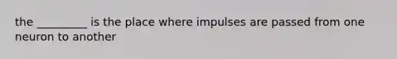 the _________ is the place where impulses are passed from one neuron to another