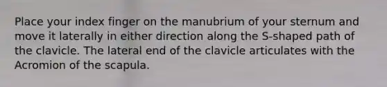 Place your index finger on the manubrium of your sternum and move it laterally in either direction along the S-shaped path of the clavicle. The lateral end of the clavicle articulates with the Acromion of the scapula.