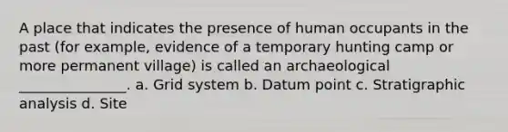 A place that indicates the presence of human occupants in the past (for example, evidence of a temporary hunting camp or more permanent village) is called an archaeological _______________. a. Grid system b. Datum point c. Stratigraphic analysis d. Site