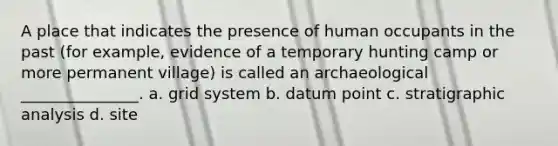 A place that indicates the presence of human occupants in the past (for example, evidence of a temporary hunting camp or more permanent village) is called an archaeological _______________. a. grid system b. datum point c. stratigraphic analysis d. site