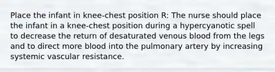 Place the infant in knee-chest position R: The nurse should place the infant in a knee-chest position during a hypercyanotic spell to decrease the return of desaturated venous blood from the legs and to direct more blood into the pulmonary artery by increasing systemic vascular resistance.