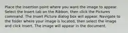 Place the insertion point where you want the image to appear. Select the Insert tab on the Ribbon, then click the Pictures command. The Insert Picture dialog box will appear. Navigate to the folder where your image is located, then select the image and click Insert. The image will appear in the document.