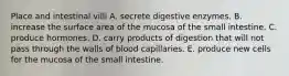 Place and intestinal villi A. secrete digestive enzymes. B. increase the surface area of the mucosa of the small intestine. C. produce hormones. D. carry products of digestion that will not pass through the walls of blood capillaries. E. produce new cells for the mucosa of the small intestine.