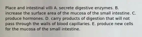 Place and intestinal villi A. secrete <a href='https://www.questionai.com/knowledge/kK14poSlmL-digestive-enzymes' class='anchor-knowledge'>digestive enzymes</a>. B. increase the surface area of the mucosa of <a href='https://www.questionai.com/knowledge/kt623fh5xn-the-small-intestine' class='anchor-knowledge'>the small intestine</a>. C. produce hormones. D. carry products of digestion that will not pass through the walls of blood capillaries. E. produce new cells for the mucosa of the small intestine.