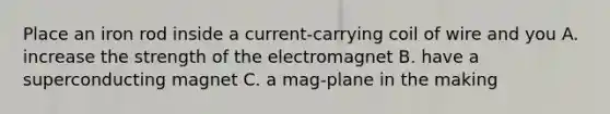 Place an iron rod inside a current-carrying coil of wire and you A. increase the strength of the electromagnet B. have a superconducting magnet C. a mag-plane in the making