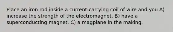 Place an iron rod inside a current-carrying coil of wire and you A) increase the strength of the electromagnet. B) have a superconducting magnet. C) a magplane in the making.